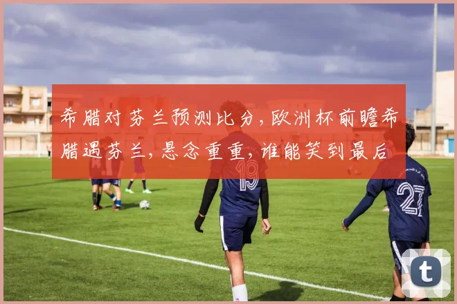 希腊对芬兰预测比分,欧洲杯前瞻希腊遇芬兰,悬念重重,谁能笑到最后
