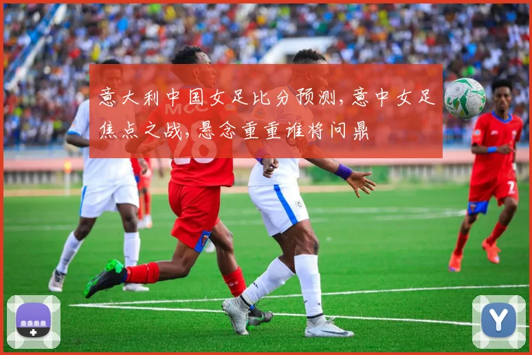 意大利中国女足比分预测,意中女足焦点之战,悬念重重谁将问鼎